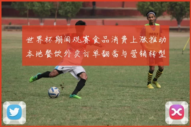 世界杯期间观赛食品消费上涨推动本地餐饮外卖订单翻番与营销转型