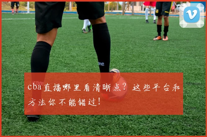 cba直播哪里看清晰点？这些平台和方法你不能错过！