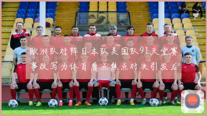 欧洲队对阵日本队美国队91天堂赛事改写为体育看点焦点对决引发后续关注