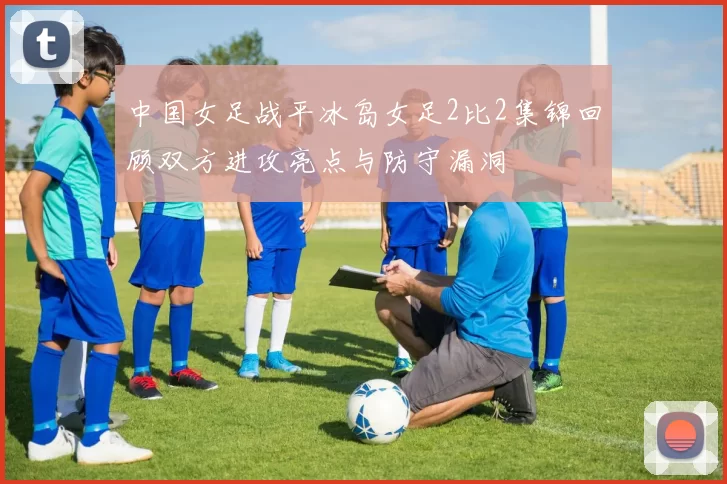 中国女足战平冰岛女足2比2集锦回顾双方进攻亮点与防守漏洞