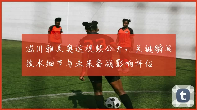 泷川雅美奥运视频公开，关键瞬间技术细节与未来备战影响评估