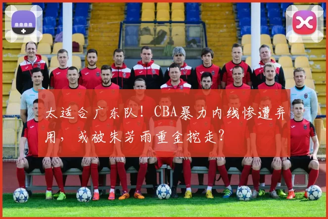 太适合广东队！CBA暴力内线惨遭弃用，或被朱芳雨重金挖走？