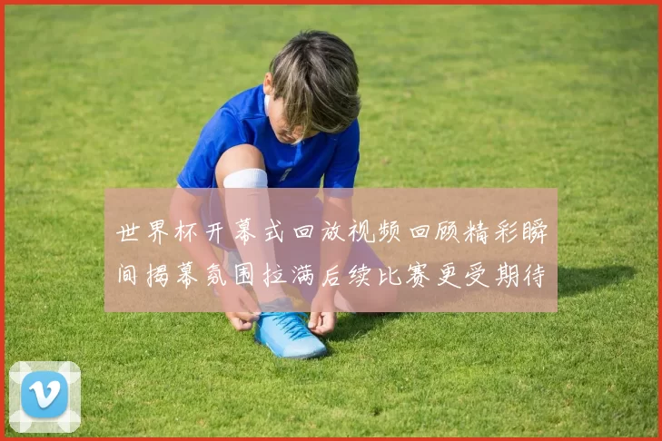 世界杯开幕式回放视频回顾精彩瞬间揭幕氛围拉满后续比赛更受期待