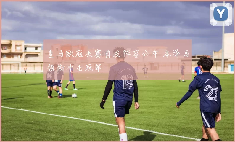 皇马欧冠决赛首发阵容公布 本泽马领衔冲击冠军