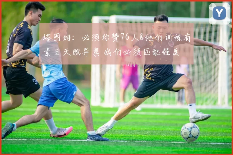 塔图姆：必须称赞76人&他们训练有素且天赋异禀 我们必须匹配强度