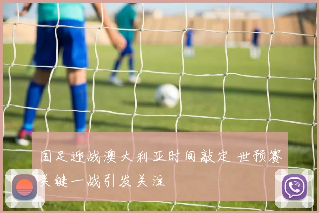 国足迎战澳大利亚时间敲定 世预赛关键一战引发关注