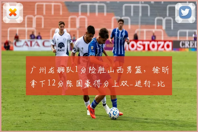 广州龙狮队1分险胜山西男篮,徐昕拿下12分陈国豪得分上双_进行_比赛_广东