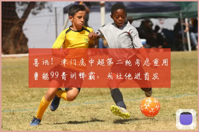 喜讯！津门虎中超第二轮考虑重用鲁能99青训锋霸，或让他进首发