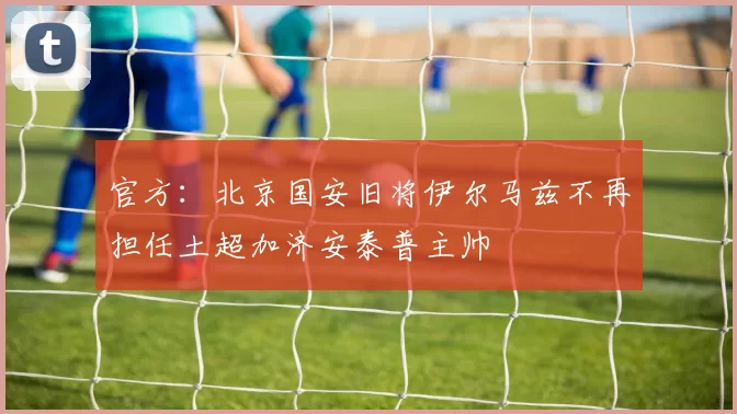 官方：北京国安旧将伊尔马兹不再担任土超加济安泰普主帅