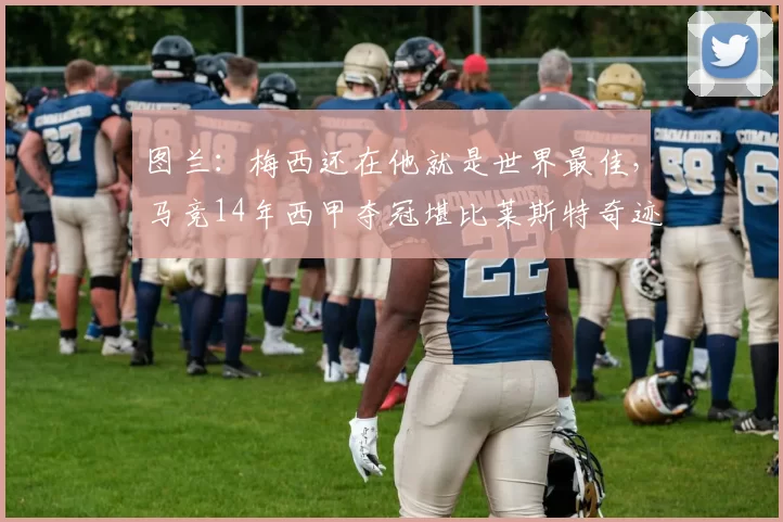 图兰：梅西还在他就是世界最佳，马竞14年西甲夺冠堪比莱斯特奇迹