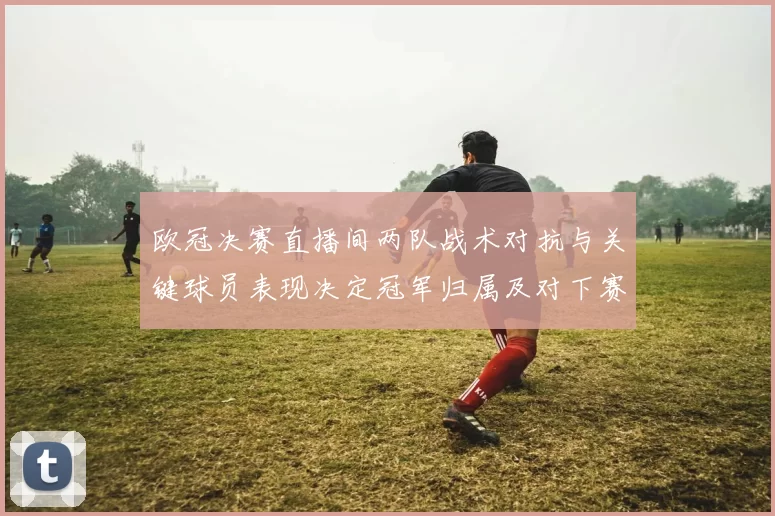 欧冠决赛直播间两队战术对抗与关键球员表现决定冠军归属及对下赛季影响
