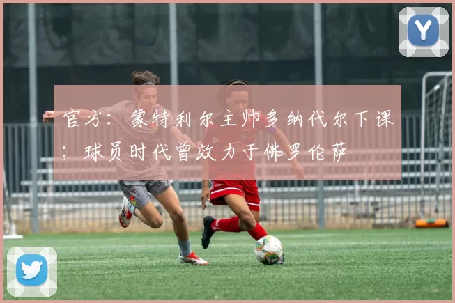 官方:蒙特利尔主帅多纳代尔下课;球员时代曾效力于佛罗伦萨