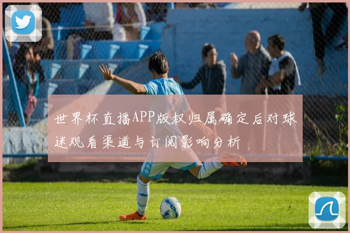 世界杯直播APP版权归属确定后对球迷观看渠道与订阅影响分析