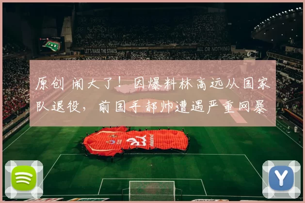 原创 闹大了！因爆料林高远从国家队退役，前国手郝帅遭遇严重网暴，他选择报警与球迷硬刚到底