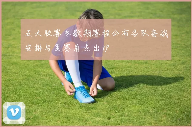 五大联赛冬歇期赛程公布各队备战安排与复赛看点出炉