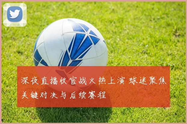 深夜直播收官战火热上演 球迷聚焦关键对决与后续赛程