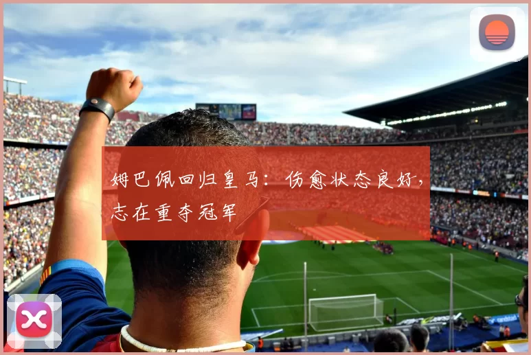 姆巴佩回归皇马:伤愈状态良好,志在重夺冠军
