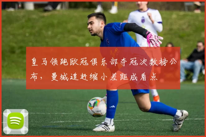 皇马领跑欧冠俱乐部夺冠次数榜公布,曼城追赶缩小差距成看点