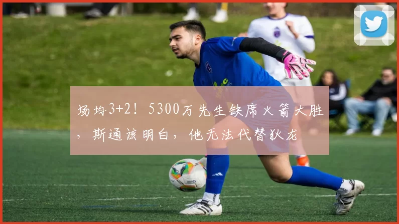 场均3+2！5300万先生缺席火箭大胜，斯通该明白，他无法代替狄龙