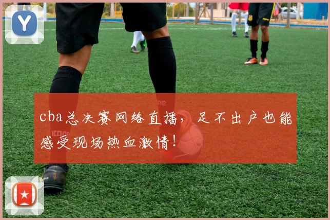 cba总决赛网络直播，足不出户也能感受现场热血激情！