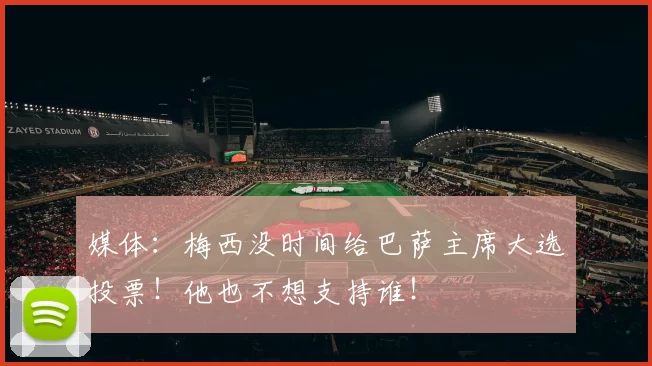 媒体:梅西没时间给巴萨主席大选投票!他也不想支持谁!