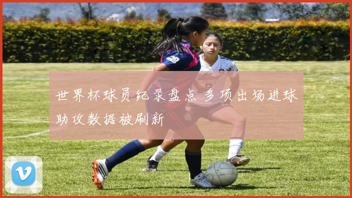 世界杯球员纪录盘点 多项出场进球助攻数据被刷新