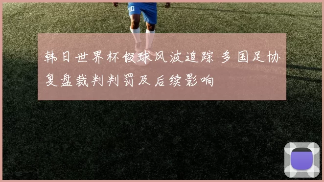 韩日世界杯假球风波追踪 多国足协复盘裁判判罚及后续影响