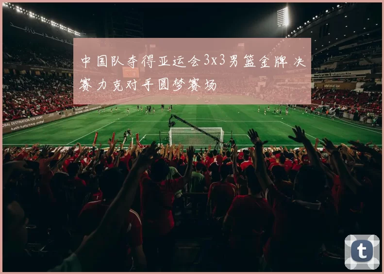 中国队夺得亚运会3x3男篮金牌 决赛力克对手圆梦赛场