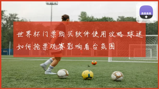 世界杯门票购买软件使用攻略 球迷如何抢票观赛影响看台氛围