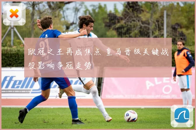 欧冠之王再成焦点 皇马晋级关键战役影响争冠走势