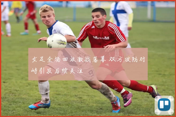 女足全场回放激战落幕 双方攻防对峙引发后续关注