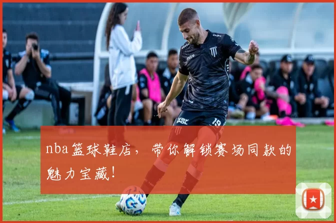 nba篮球鞋店,带你解锁赛场同款的魅力宝藏!
