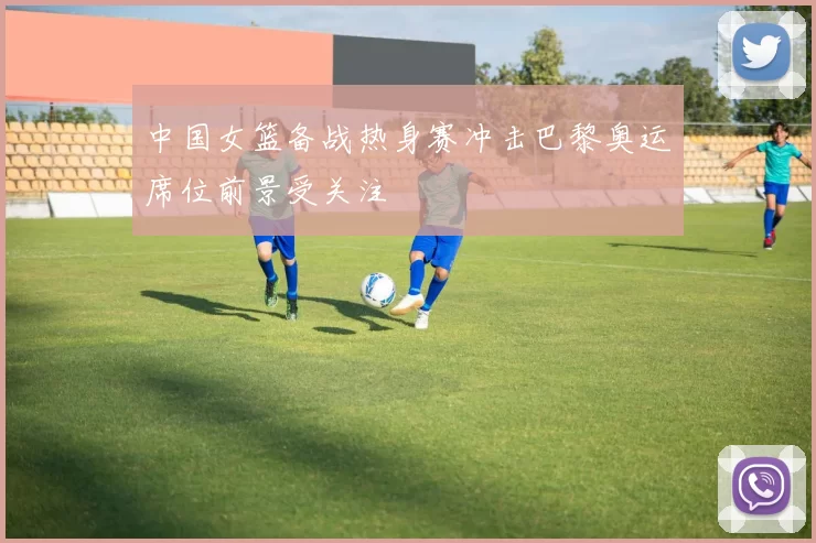 中国女篮备战热身赛冲击巴黎奥运席位前景受关注