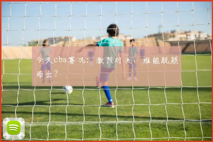 今天cba赛况：激烈对决，谁能脱颖而出？