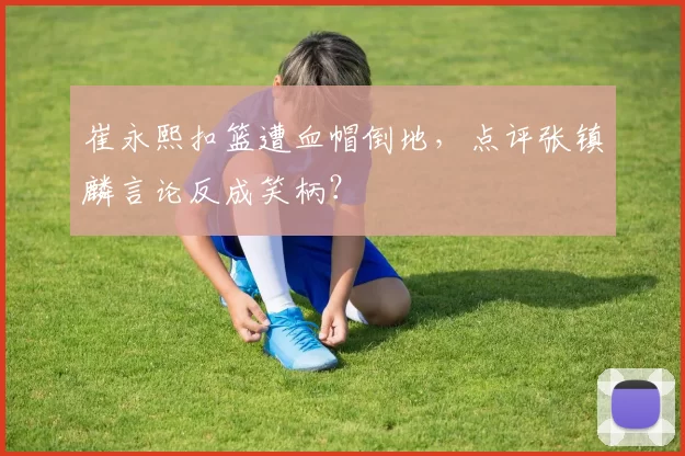 崔永熙扣篮遭血帽倒地，点评张镇麟言论反成笑柄？