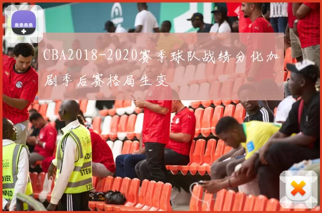 CBA2018-2020赛季球队战绩分化加剧季后赛格局生变