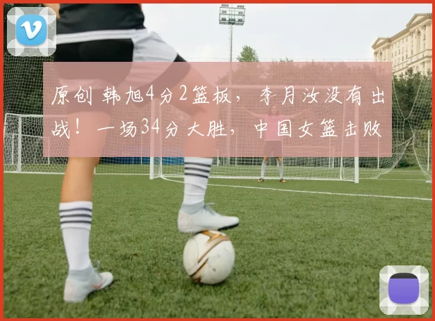 原创 韩旭4分2篮板，李月汝没有出战！一场34分大胜，中国女篮击败捷克