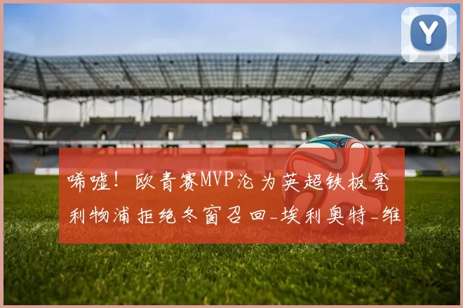 唏嘘！欧青赛MVP沦为英超铁板凳 利物浦拒绝冬窗召回_埃利奥特_维拉_比赛