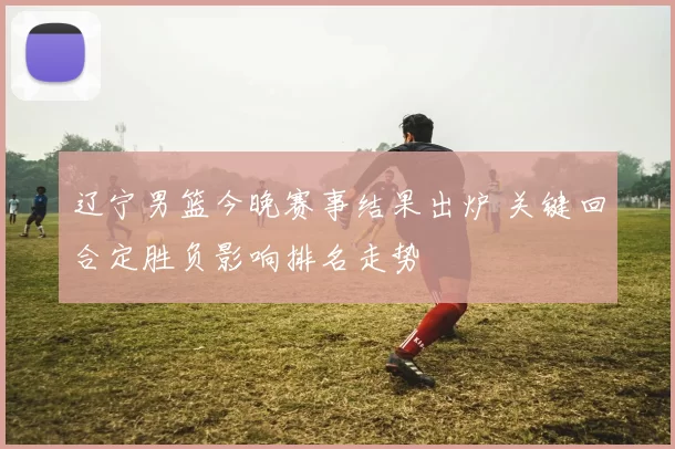 辽宁男篮今晚赛事结果出炉 关键回合定胜负影响排名走势