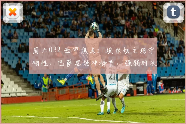 周六032 西甲焦点:埃尔切主场守韧性,巴萨客场冲榜首,强弱对决暗藏变数_欧冠_巴塞罗那_哥本哈根