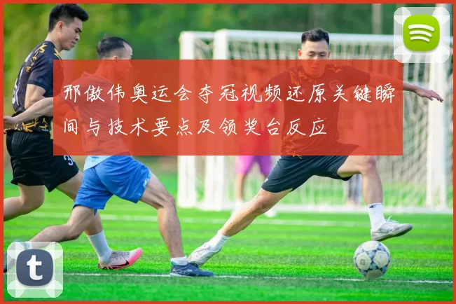 邢傲伟奥运会夺冠视频还原关键瞬间与技术要点及领奖台反应