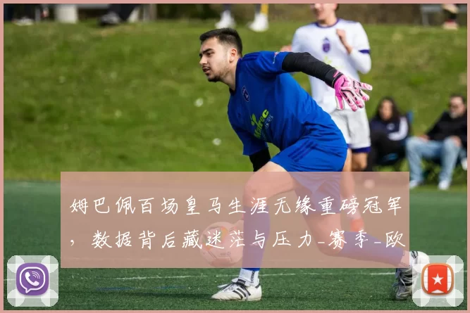 姆巴佩百场皇马生涯无缘重磅冠军，数据背后藏迷茫与压力_赛季_欧冠_皇家马德里