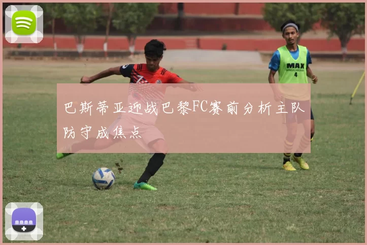 巴斯蒂亚迎战巴黎FC赛前分析主队防守成焦点