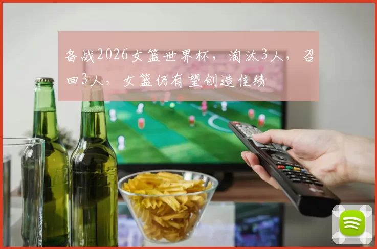 备战2026女篮世界杯，淘汰3人，召回3人，女篮仍有望创造佳绩