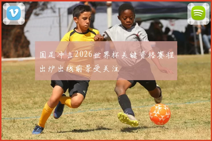 国足冲击2026世界杯关键资格赛程出炉出线前景受关注