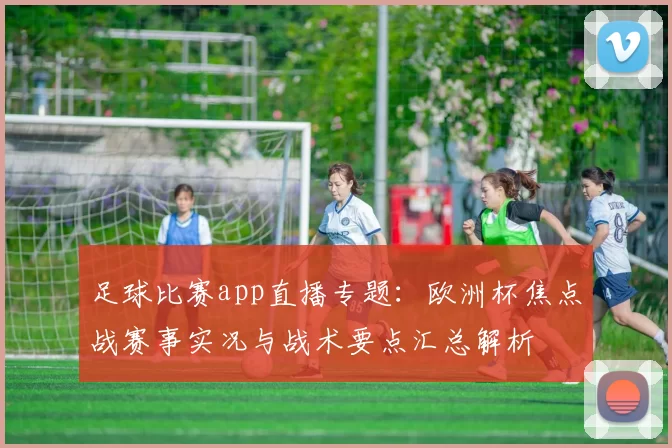 足球比赛app直播专题:欧洲杯焦点战赛事实况与战术要点汇总解析