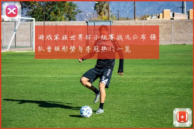 游戏家族世界杯小组赛战况公布 强队晋级形势与夺冠热门一览