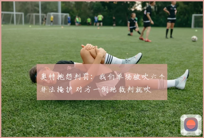 奥特抱怨判罚:我们单场被吹六个非法掩护 对方一倒地裁判就吹