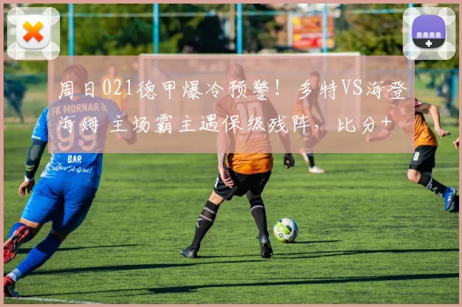 周日021德甲爆冷预警！多特VS海登海姆 主场霸主遇保级残阵，比分+进球数精准锁局_核心_客场_欧冠