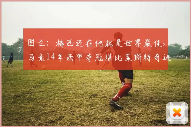 图兰：梅西还在他就是世界最佳，马竞14年西甲夺冠堪比莱斯特奇迹